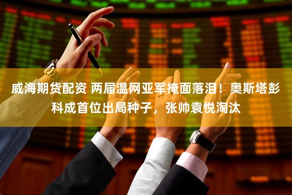 威海期货配资 两届温网亚军掩面落泪！奥斯塔彭科成首位出局种子，张帅袁悦淘汰