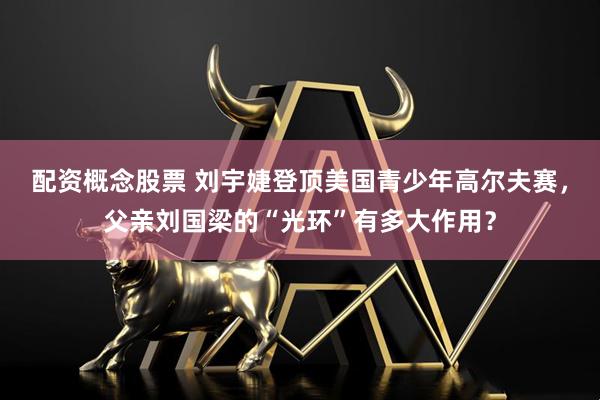 配资概念股票 刘宇婕登顶美国青少年高尔夫赛，父亲刘国梁的“光环”有多大作用？