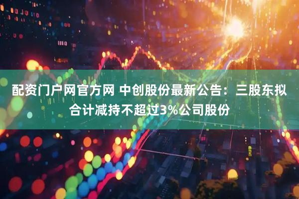 配资门户网官方网 中创股份最新公告：三股东拟合计减持不超过3%公司股份