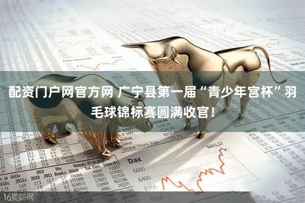配资门户网官方网 广宁县第一届“青少年宫杯”羽毛球锦标赛圆满收官！
