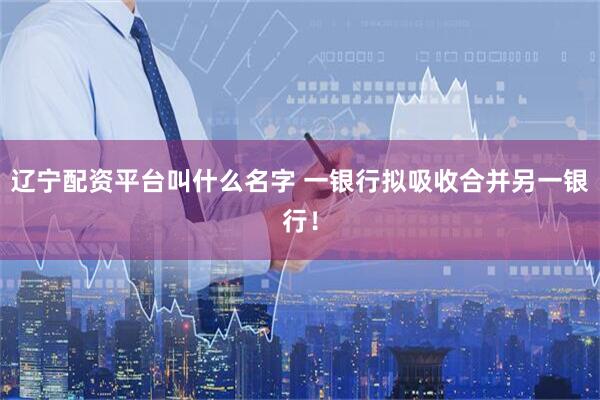 辽宁配资平台叫什么名字 一银行拟吸收合并另一银行！