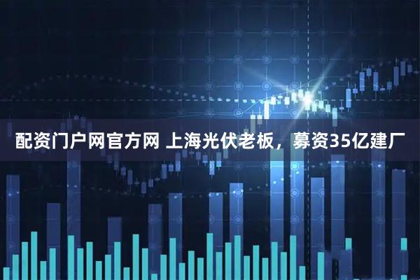 配资门户网官方网 上海光伏老板，募资35亿建厂