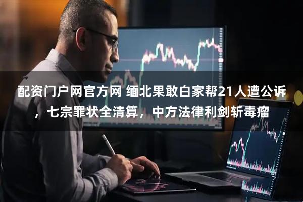 配资门户网官方网 缅北果敢白家帮21人遭公诉，七宗罪状全清算，中方法律利剑斩毒瘤