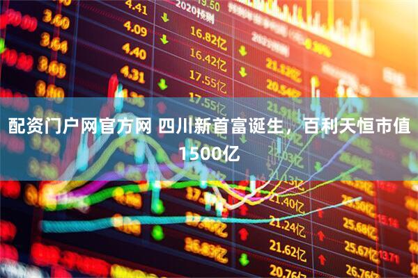 配资门户网官方网 四川新首富诞生，百利天恒市值1500亿