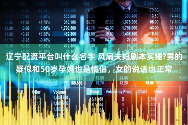 辽宁配资平台叫什么名字 风扇夫妇剧本实锤?男的疑似和50岁孕妈也是情侣，女的说话也正常