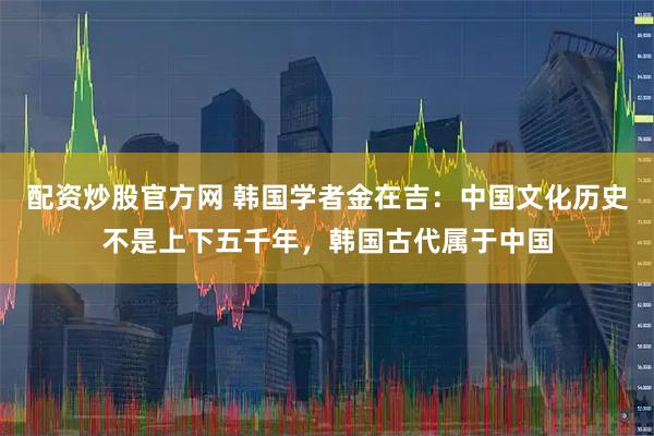 配资炒股官方网 韩国学者金在吉：中国文化历史不是上下五千年，韩国古代属于中国