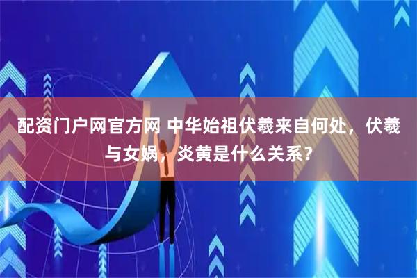 配资门户网官方网 中华始祖伏羲来自何处，伏羲与女娲，炎黄是什么关系？
