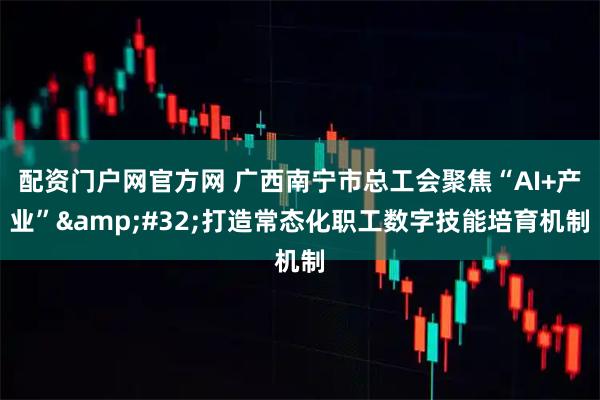 配资门户网官方网 广西南宁市总工会聚焦“AI+产业”&#32;打造常态化职工数字技能培育机制