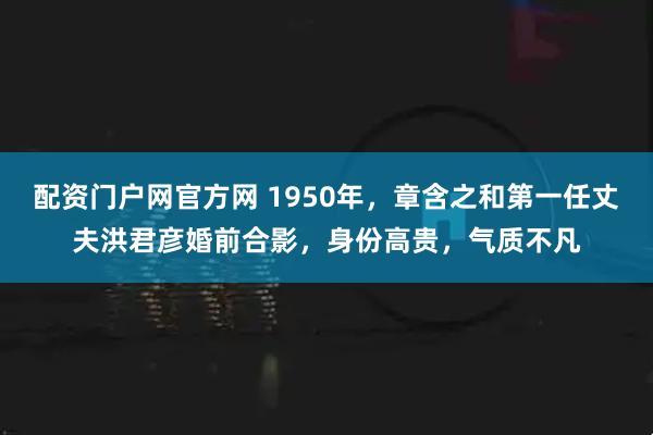 配资门户网官方网 1950年，章含之和第一任丈夫洪君彦婚前合影，身份高贵，气质不凡